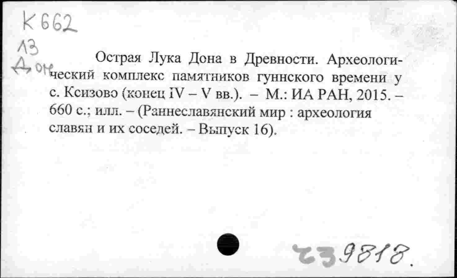 ﻿kesi
Острая Лука Дона в Древности. Археологический комплекс памятников гуннского времени у с. Ксизово (конец IV - V вв.). - М.: ИА РАН, 2015. -660 с.; илл. - (Раннеславянский мир : археология славян и их соседей. - Выпуск 16).